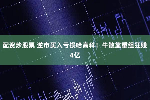 配资炒股票 逆市买入亏损哈高科！牛散靠重组狂赚4亿