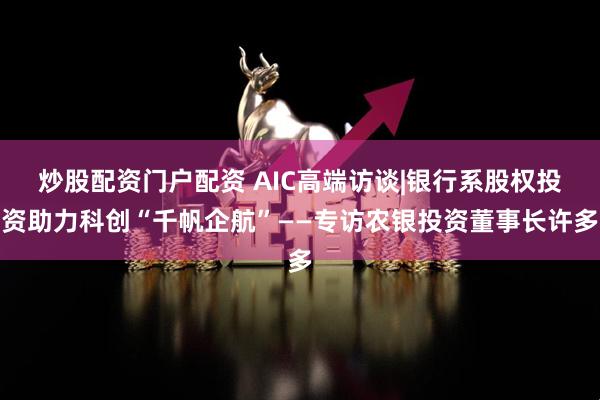 炒股配资门户配资 AIC高端访谈|银行系股权投资助力科创“千帆企航”——专访农银投资董事长许多