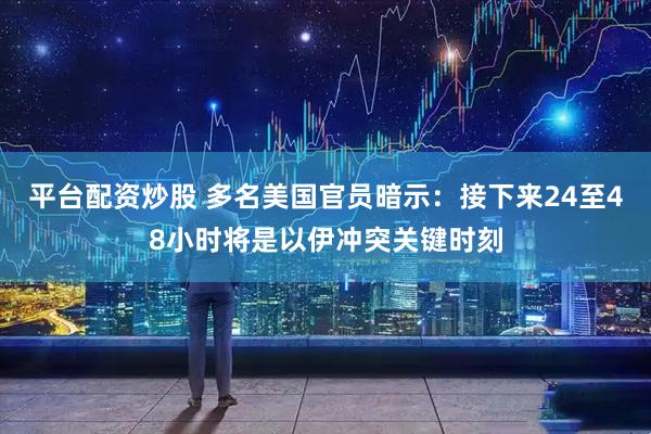 平台配资炒股 多名美国官员暗示：接下来24至48小时将是以伊冲突关键时刻
