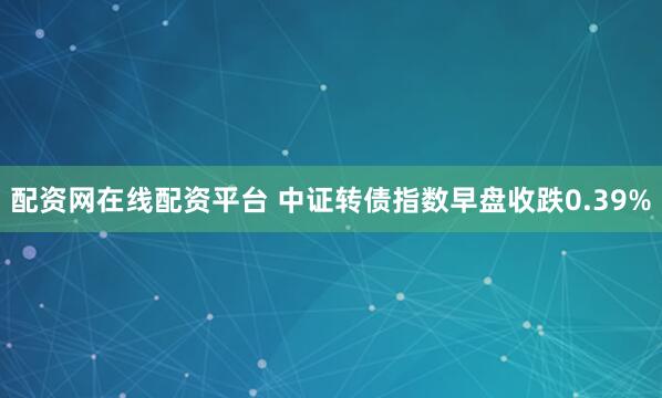 配资网在线配资平台 中证转债指数早盘收跌0.39%