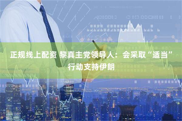 正规线上配资 黎真主党领导人：会采取“适当”行动支持伊朗