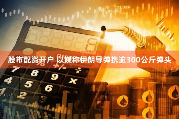 股市配资开户 以媒称伊朗导弹携逾300公斤弹头
