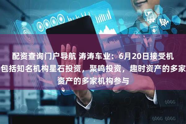 配资查询门户导航 涛涛车业：6月20日接受机构调研，包括知名机构星石投资，聚鸣投资，趣时资产的多家机构参与