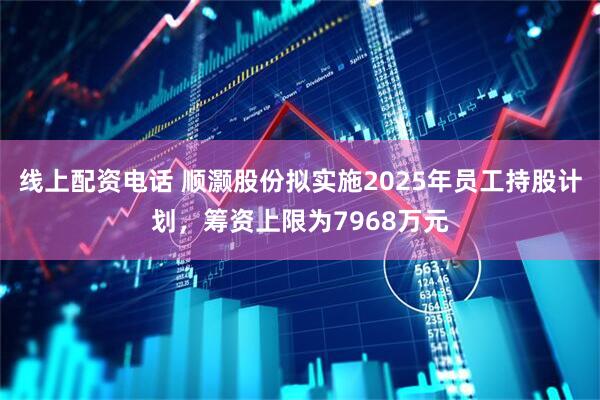线上配资电话 顺灏股份拟实施2025年员工持股计划，筹资上限为7968万元