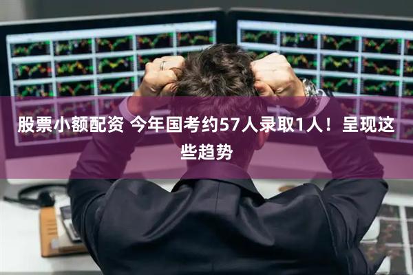 股票小额配资 今年国考约57人录取1人！呈现这些趋势