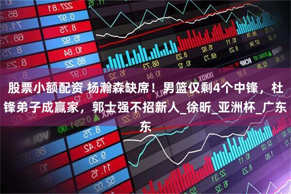 股票小额配资 杨瀚森缺席！男篮仅剩4个中锋，杜锋弟子成赢家，郭士强不招新人_徐昕_亚洲杯_广东