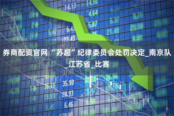 券商配资官网 “苏超”纪律委员会处罚决定_南京队_江苏省_比赛