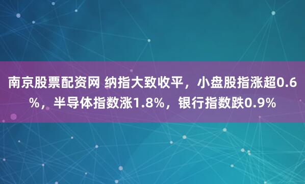 南京股票配资网 纳指大致收平，小盘股指涨超0.6%，半导体指数涨1.8%，银行指数跌0.9%