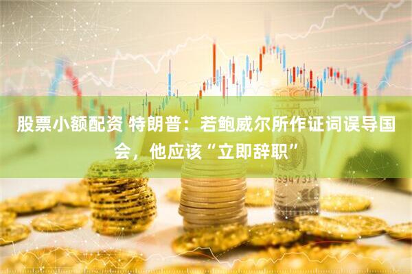 股票小额配资 特朗普：若鲍威尔所作证词误导国会，他应该“立即辞职”
