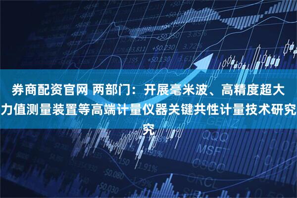 券商配资官网 两部门：开展毫米波、高精度超大力值测量装置等高端计量仪器关键共性计量技术研究