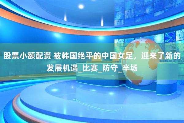 股票小额配资 被韩国绝平的中国女足，迎来了新的发展机遇_比赛_防守_半场