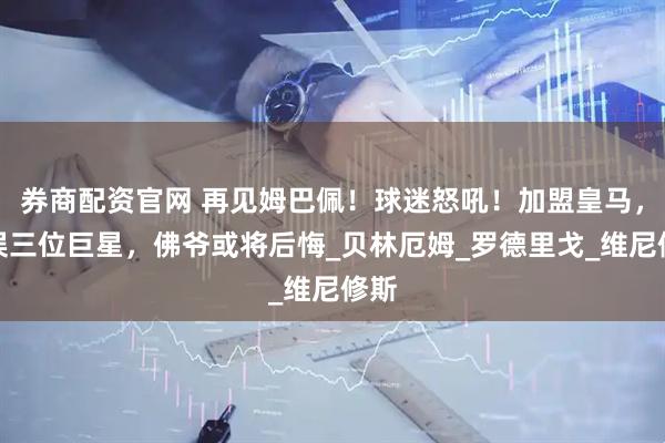 券商配资官网 再见姆巴佩！球迷怒吼！加盟皇马，耽误三位巨星，佛爷或将后悔_贝林厄姆_罗德里戈_维尼修斯