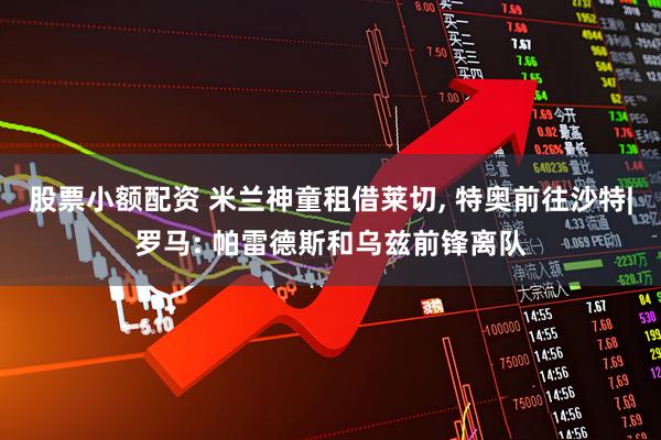 股票小额配资 米兰神童租借莱切, 特奥前往沙特|罗马: 帕雷德斯和乌兹前锋离队