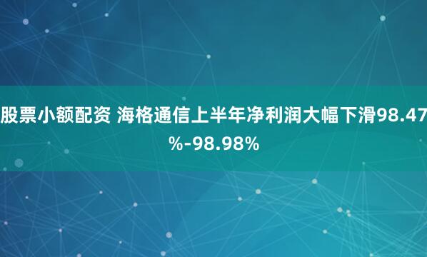 股票小额配资 海格通信上半年净利润大幅下滑98.47%-98.98%