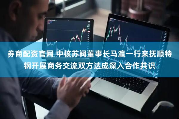 券商配资官网 中核苏阀董事长马瀛一行来抚顺特钢开展商务交流双方达成深入合作共识