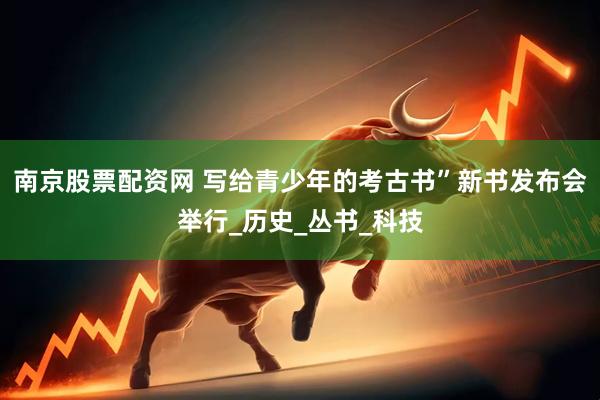 南京股票配资网 写给青少年的考古书”新书发布会举行_历史_丛书_科技