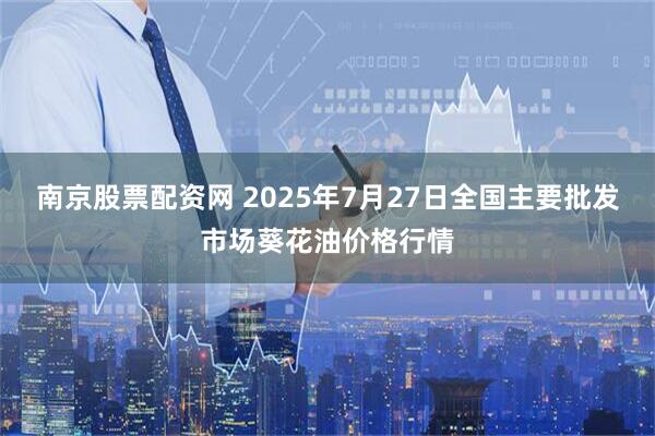 南京股票配资网 2025年7月27日全国主要批发市场葵花油价格行情