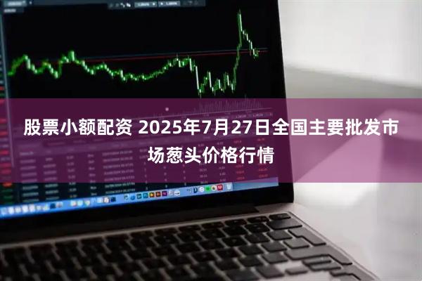 股票小额配资 2025年7月27日全国主要批发市场葱头价格行情