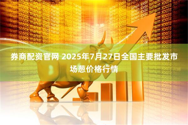 券商配资官网 2025年7月27日全国主要批发市场葱价格行情