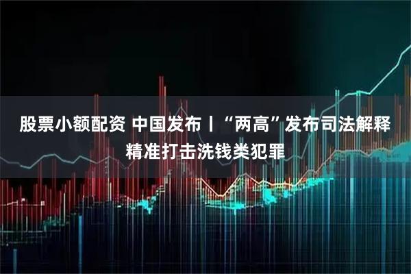 股票小额配资 中国发布丨“两高”发布司法解释精准打击洗钱类犯罪