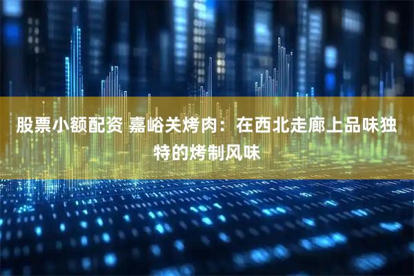 股票小额配资 嘉峪关烤肉：在西北走廊上品味独特的烤制风味
