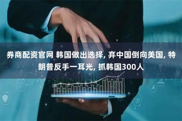 券商配资官网 韩国做出选择, 弃中国倒向美国, 特朗普反手一耳光, 抓韩国300人