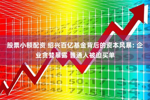 股票小额配资 绍兴百亿基金背后的资本风暴: 企业贪婪暴露 普通人被迫买单