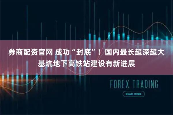 券商配资官网 成功“封底”!国内最长超深超大基坑地下高铁站建设有新进展