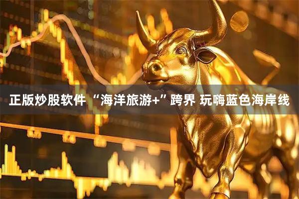 正版炒股软件 “海洋旅游+”跨界 玩嗨蓝色海岸线