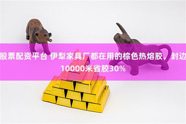 股票配资平台 伊犁家具厂都在用的棕色热熔胶，封边10000米省胶30%