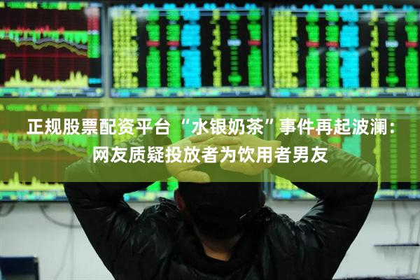 正规股票配资平台 “水银奶茶”事件再起波澜：网友质疑投放者为饮用者男友