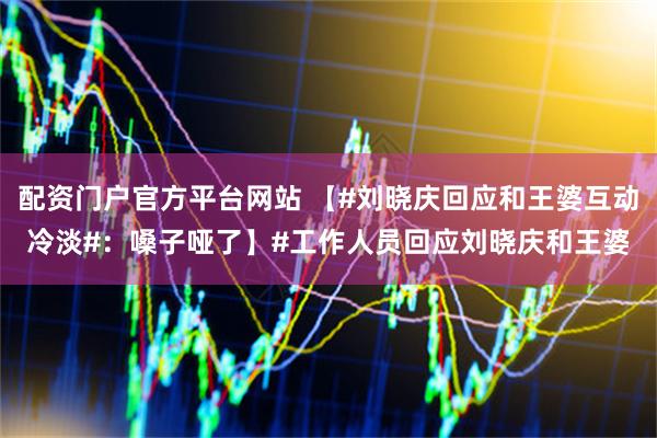 配资门户官方平台网站 【#刘晓庆回应和王婆互动冷淡#：嗓子哑了】#工作人员回应刘晓庆和王婆