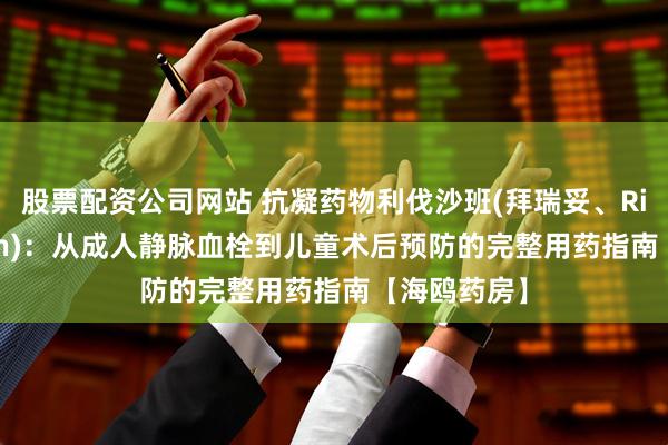 股票配资公司网站 抗凝药物利伐沙班(拜瑞妥、Rivaroxaban)：从成人静脉血栓到儿童术后预防的完整用药指南【海鸥药房】