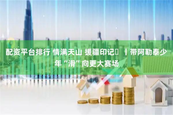 配资平台排行 情满天山 援疆印记⑰丨带阿勒泰少年“滑”向更大赛场