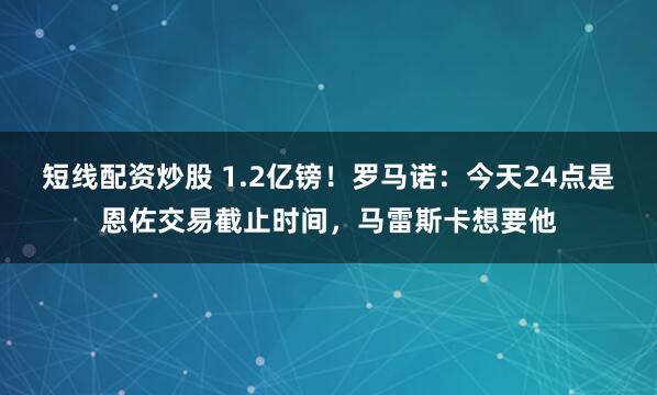 短线配资炒股 1.2亿镑！罗马诺：今天24点是恩佐交易截止时间，马雷斯卡想要他
