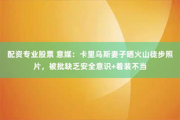 配资专业股票 意媒：卡里乌斯妻子晒火山徒步照片，被批缺乏安全意识+着装不当