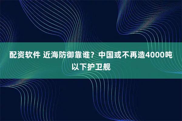 配资软件 近海防御靠谁？中国或不再造4000吨以下护卫舰