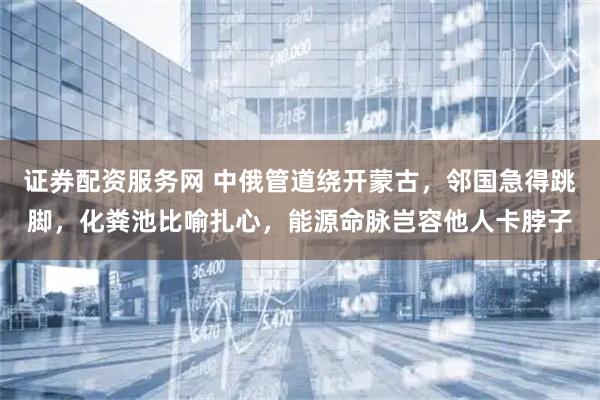 证券配资服务网 中俄管道绕开蒙古，邻国急得跳脚，化粪池比喻扎心，能源命脉岂容他人卡脖子