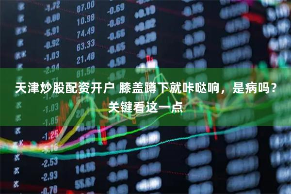 天津炒股配资开户 膝盖蹲下就咔哒响，是病吗？关键看这一点
