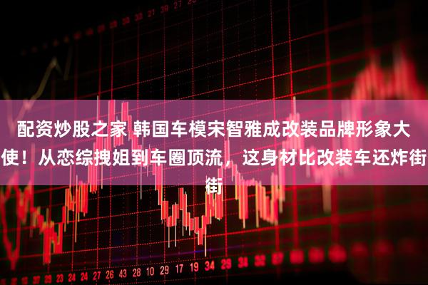 配资炒股之家 韩国车模宋智雅成改装品牌形象大使！从恋综拽姐到车圈顶流，这身材比改装车还炸街