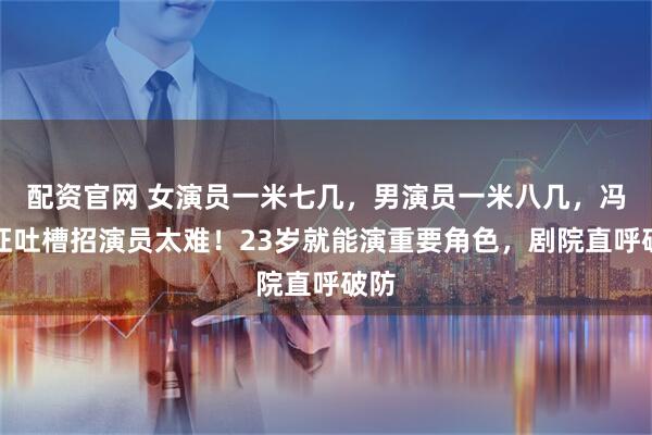 配资官网 女演员一米七几，男演员一米八几，冯远征吐槽招演员太难！23岁就能演重要角色，剧院直呼破防