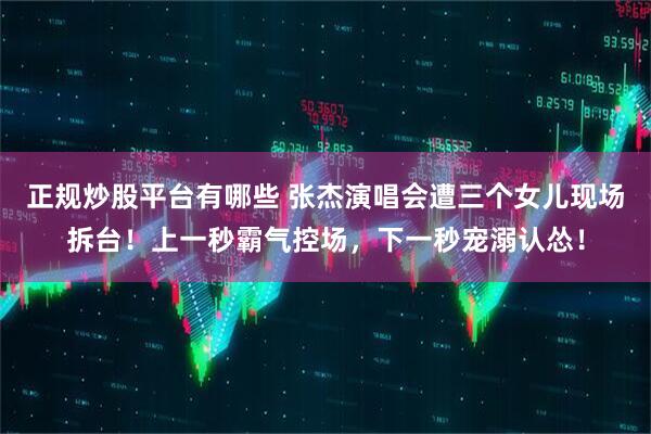 正规炒股平台有哪些 张杰演唱会遭三个女儿现场拆台!上一秒霸气控场,下一秒宠溺认怂!